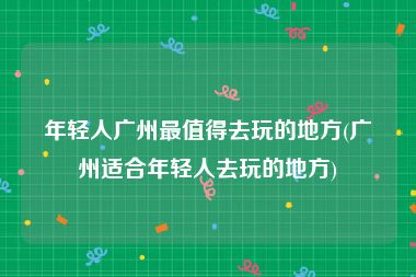 年轻人广州最值得去玩的地方(广州适合年轻人去玩的地方)