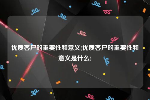 优质客户的重要性和意义(优质客户的重要性和意义是什么)