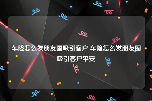 车险怎么发朋友圈吸引客户 车险怎么发朋友圈吸引客户平安