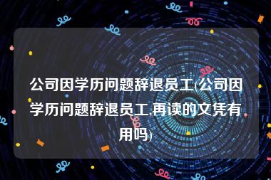 公司因学历问题辞退员工(公司因学历问题辞退员工,再读的文凭有用吗)