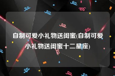 自制可爱小礼物送闺蜜(自制可爱小礼物送闺蜜十二星座)