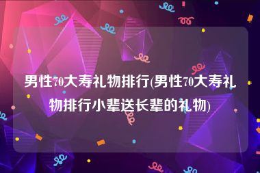 男性70大寿礼物排行(男性70大寿礼物排行小辈送长辈的礼物)