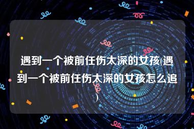 遇到一个被前任伤太深的女孩(遇到一个被前任伤太深的女孩怎么追)