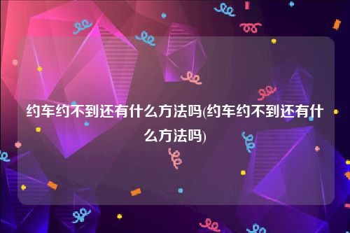 约车约不到还有什么方法吗(约车约不到还有什么方法吗)