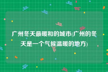 广州冬天最暖和的城市(广州的冬天是一个气候温暖的地方)