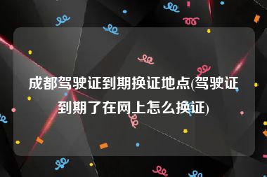 成都驾驶证到期换证地点(驾驶证到期了在网上怎么换证)