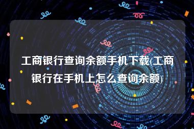 工商银行查询余额手机下载(工商银行在手机上怎么查询余额)