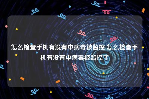 怎么检查手机有没有中病毒被监控 怎么检查手机有没有中病毒被监控了