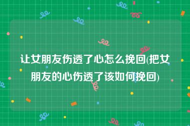 让女朋友伤透了心怎么挽回(把女朋友的心伤透了该如何挽回)