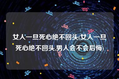 女人一旦死心绝不回头(女人一旦死心绝不回头,男人会不会后悔)