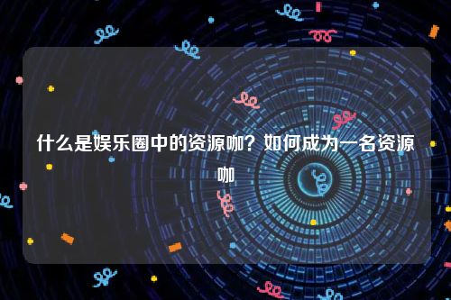 什么是娱乐圈中的资源咖？如何成为一名资源咖