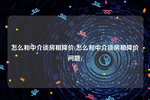 怎么和中介谈房租降价(怎么和中介谈房租降价问题)