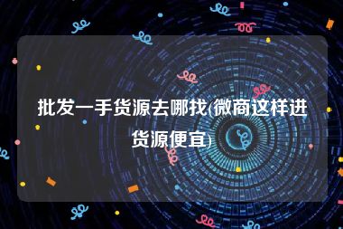 批发一手货源去哪找(微商这样进货源便宜)