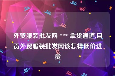 外贸服装批发网 *** 拿货通道,自贡外贸服装批发网该怎样低价进货