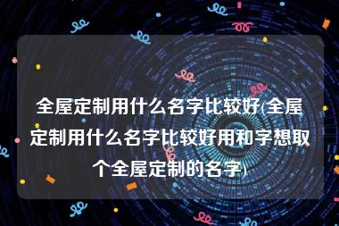 全屋定制用什么名字比较好(全屋定制用什么名字比较好用和字想取个全屋定制的名字)