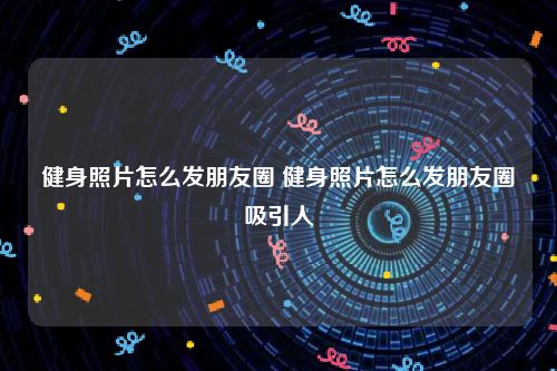 健身照片怎么发朋友圈 健身照片怎么发朋友圈吸引人