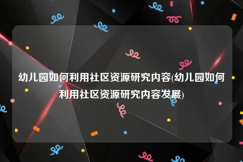 幼儿园如何利用社区资源研究内容(幼儿园如何利用社区资源研究内容发展)