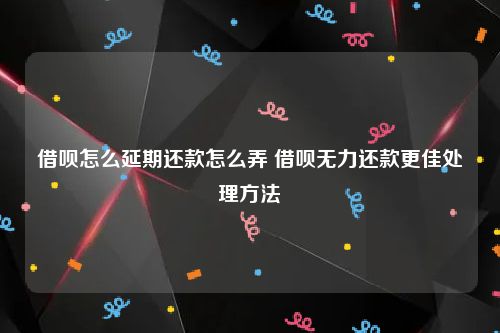 借呗怎么延期还款怎么弄 借呗无力还款更佳处理方法