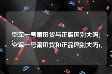 空军一号莆田货与正版区别大吗(空军一号莆田货和正品区别大吗)