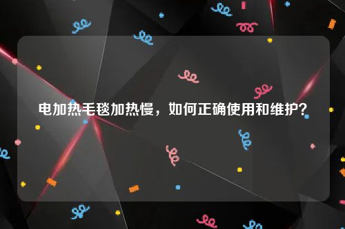 电加热毛毯加热慢，如何正确使用和维护？