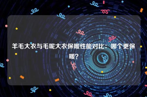 羊毛大衣与毛呢大衣保暖性能对比：哪个更保暖？