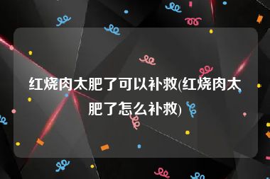 红烧肉太肥了可以补救(红烧肉太肥了怎么补救)