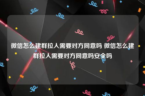 微信怎么建群拉人需要对方同意吗 微信怎么建群拉人需要对方同意吗安全吗