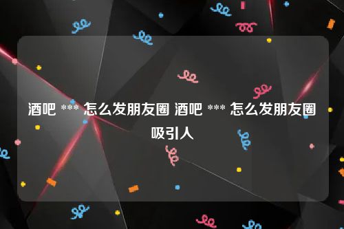 酒吧 *** 怎么发朋友圈 酒吧 *** 怎么发朋友圈吸引人