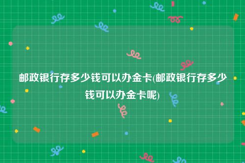 邮政银行存多少钱可以办金卡(邮政银行存多少钱可以办金卡呢)