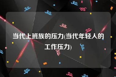 当代上班族的压力(当代年轻人的工作压力)