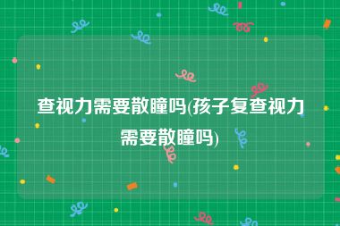 查视力需要散瞳吗(孩子复查视力需要散瞳吗)