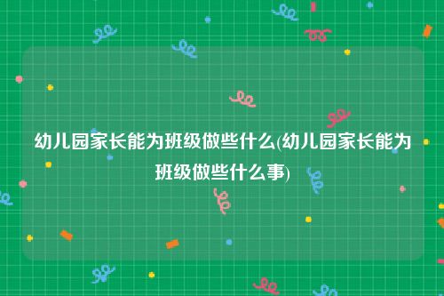 幼儿园家长能为班级做些什么(幼儿园家长能为班级做些什么事)