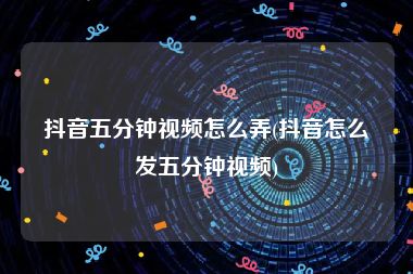 抖音五分钟视频怎么弄(抖音怎么发五分钟视频)