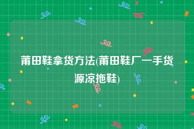 莆田鞋拿货方法(莆田鞋厂一手货源凉拖鞋)