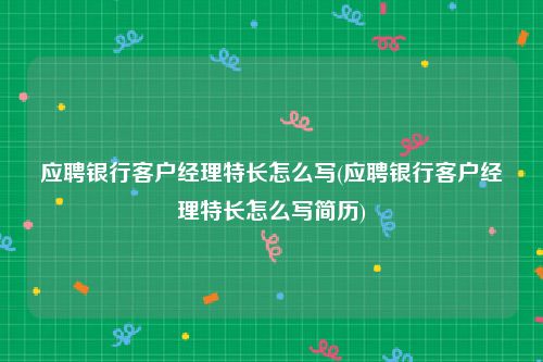 应聘银行客户经理特长怎么写(应聘银行客户经理特长怎么写简历)