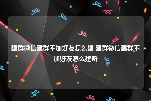 建群微信建群不加好友怎么建 建群微信建群不加好友怎么建群