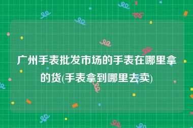 广州手表批发市场的手表在哪里拿的货(手表拿到哪里去卖)