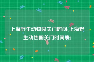 上海野生动物园关门时间(上海野生动物园关门时间表)