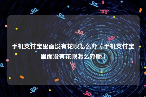 手机支付宝里面没有花呗怎么办〈手机支付宝里面没有花呗怎么办呢〉