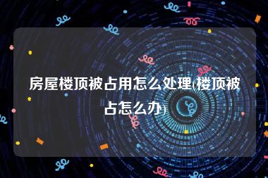 房屋楼顶被占用怎么处理(楼顶被占怎么办)