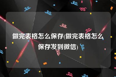 做完表格怎么保存(做完表格怎么保存发到微信)