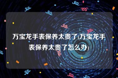 万宝龙手表保养太贵了(万宝龙手表保养太贵了怎么办)