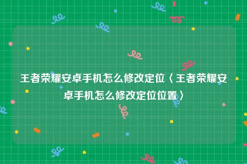 王者荣耀安卓手机怎么修改定位〈王者荣耀安卓手机怎么修改定位位置〉