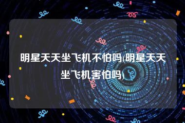 明星天天坐飞机不怕吗(明星天天坐飞机害怕吗)