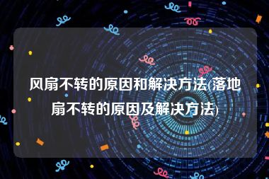 风扇不转的原因和解决方法(落地扇不转的原因及解决方法)