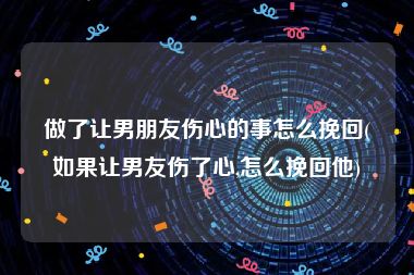 做了让男朋友伤心的事怎么挽回(如果让男友伤了心,怎么挽回他)