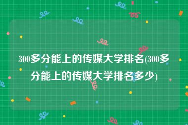 300多分能上的传媒大学排名(300多分能上的传媒大学排名多少)