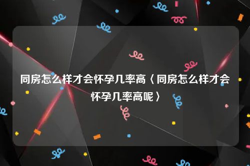 同房怎么样才会怀孕几率高〈同房怎么样才会怀孕几率高呢〉