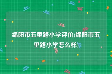 绵阳市五里路小学评价(绵阳市五里路小学怎么样)