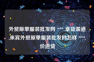 外贸原单服装批发网 *** 拿货渠道,来宾外贸原单服装批发网怎样 *** 价进货